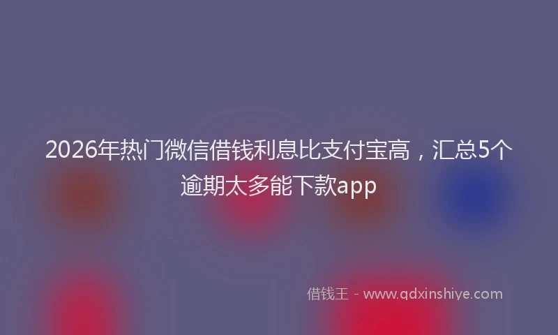 2026年热门微信借钱利息比支付宝高，汇总5个逾期太多能下款app