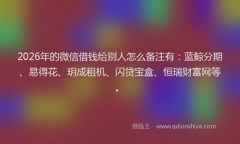 2026年的微信借钱给别人怎么备注有：蓝鲸分期、易得花、玥成租机、闪贷宝盒、恒瑞财富网等。