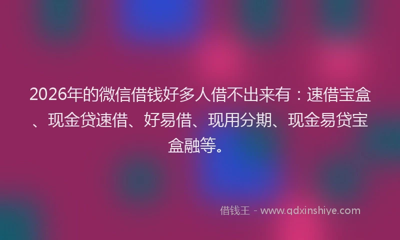 2026年的微信借钱好多人借不出来有：速借宝盒、现金贷速借、好易借、现用分期、现金易贷宝盒融等。