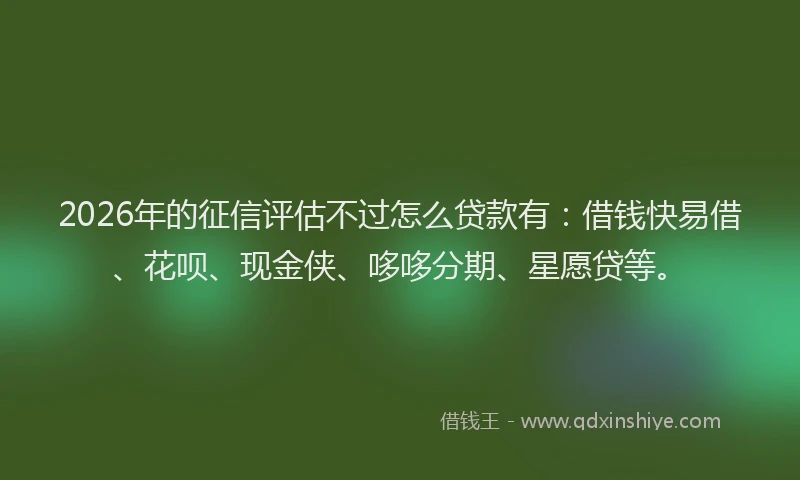 2026年的征信评估不过怎么贷款有：借钱快易借、花呗、现金侠、哆哆分期、星愿贷等。