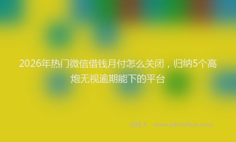 2026年热门微信借钱月付怎么关闭，归纳5个高炮无视逾期能下的平台