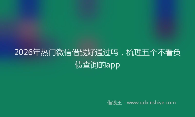2026年热门微信借钱好通过吗，梳理五个不看负债查询的app