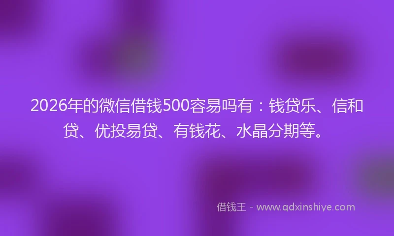 2026年的微信借钱500容易吗有：钱贷乐、信和贷、优投易贷、有钱花、水晶分期等。