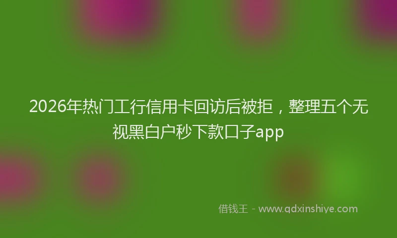 2026年热门工行信用卡回访后被拒，整理五个无视黑白户秒下款口子app