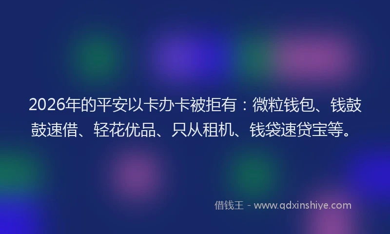 2026年的平安以卡办卡被拒有：微粒钱包、钱鼓鼓速借、轻花优品、只从租机、钱袋速贷宝等。