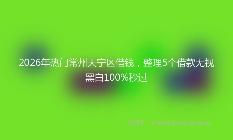 2026年热门常州天宁区借钱，整理5个借款无视黑白100%秒过