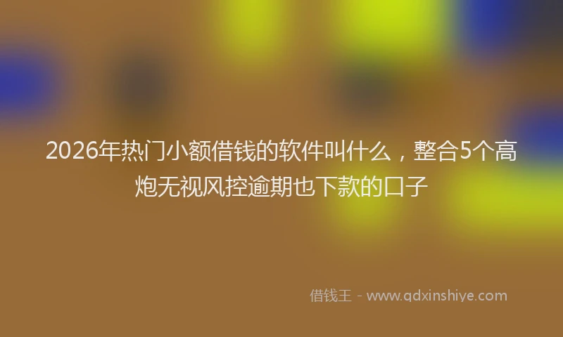 2026年热门小额借钱的软件叫什么，整合5个高炮无视风控逾期也下款的口子