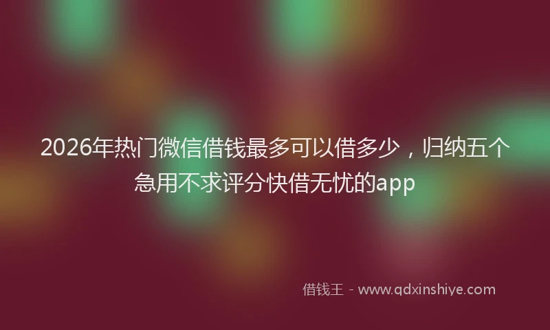 2026年热门微信借钱最多可以借多少，归纳五个急用不求评分快借无忧的app