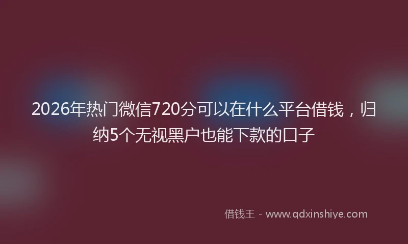 2026年热门微信720分可以在什么平台借钱，归纳5个无视黑户也能下款的口子