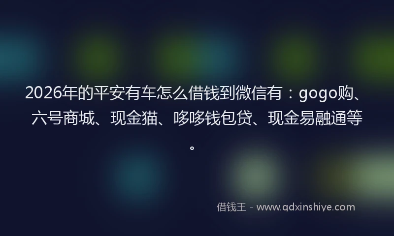2026年的平安有车怎么借钱到微信有：gogo购、六号商城、现金猫、哆哆钱包贷、现金易融通等。