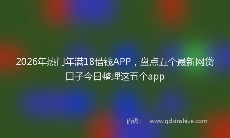 2026年热门年满18借钱APP，盘点五个最新网贷口子今日整理这五个app