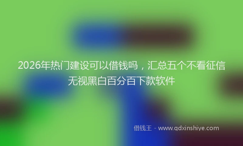 2026年热门建设可以借钱吗，汇总五个不看征信无视黑白百分百下款软件