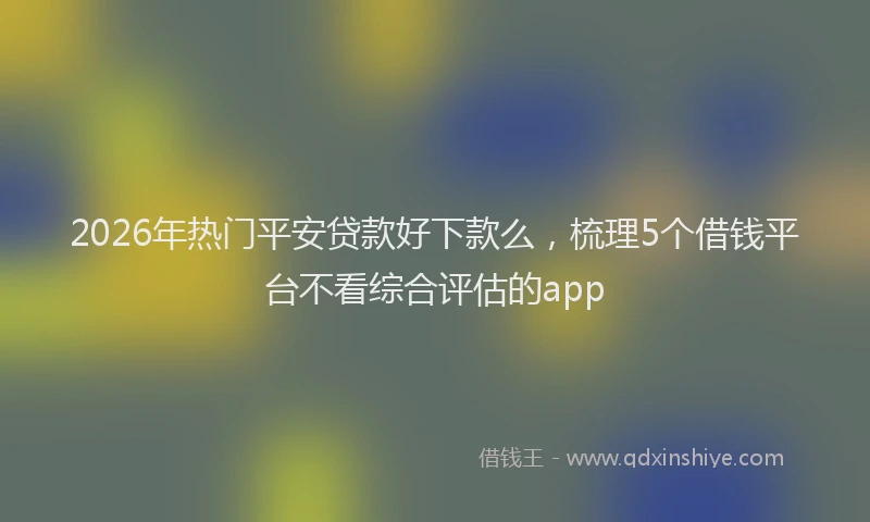 2026年热门平安贷款好下款么，梳理5个借钱平台不看综合评估的app