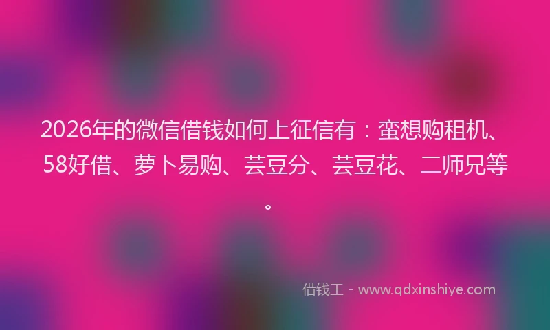 2026年的微信借钱如何上征信有：蛮想购租机、58好借、萝卜易购、芸豆分、芸豆花、二师兄等。