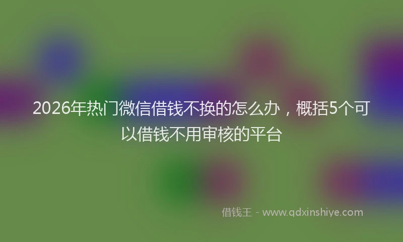 2026年热门微信借钱不换的怎么办，概括5个可以借钱不用审核的平台