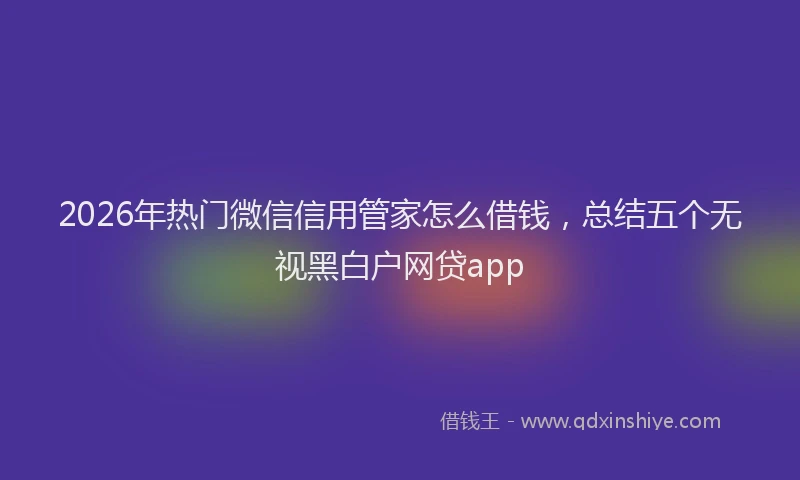 2026年热门微信信用管家怎么借钱，总结五个无视黑白户网贷app