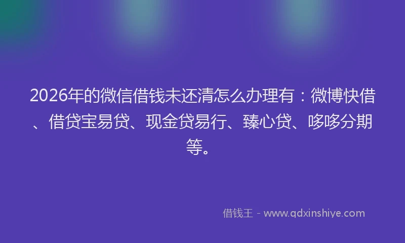 2026年的微信借钱未还清怎么办理有：微博快借、借贷宝易贷、现金贷易行、臻心贷、哆哆分期等。