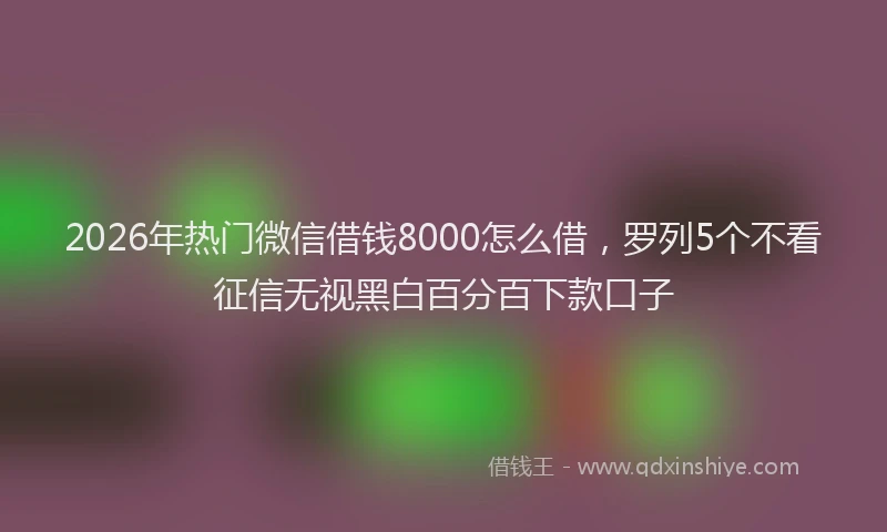 2026年热门微信借钱8000怎么借,罗列5个不看征信无视黑白百分百下款口子
