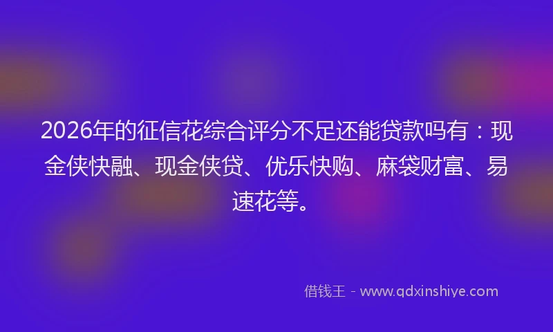 2026年的征信花综合评分不足还能贷款吗有：现金侠快融、现金侠贷、优乐快购、麻袋财富、易速花等。