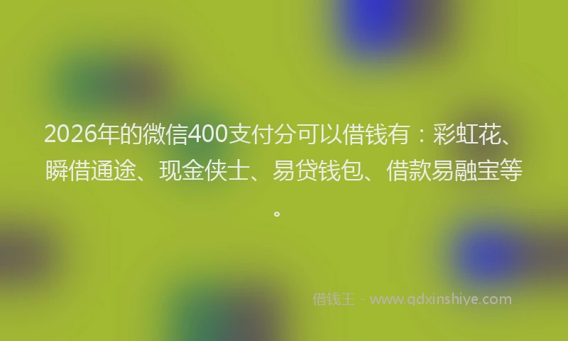 2026年的微信400支付分可以借钱有：彩虹花、瞬借通途、现金侠士、易贷钱包、借款易融宝等。