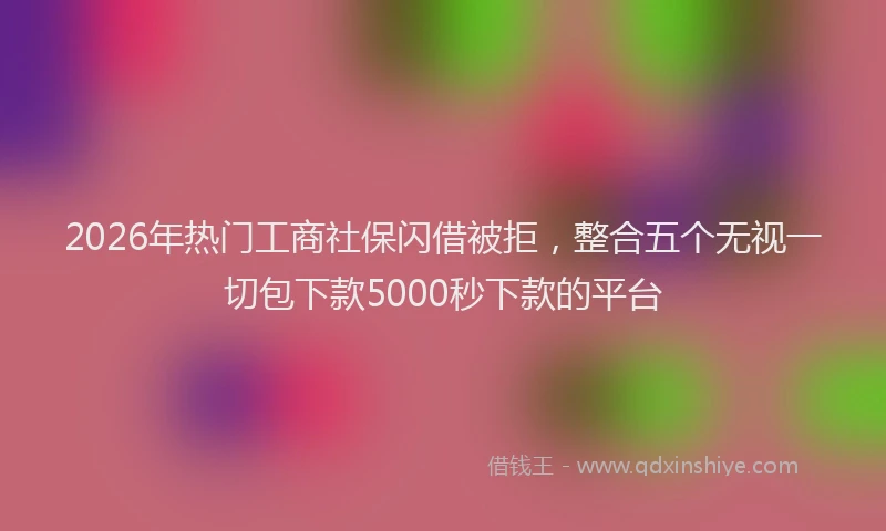 2026年热门工商社保闪借被拒，整合五个无视一切包下款5000秒下款的平台