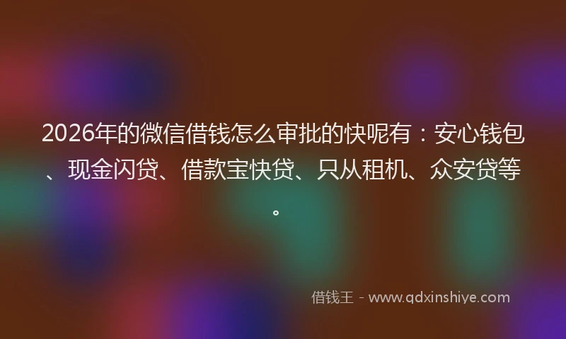 2026年的微信借钱怎么审批的快呢有：安心钱包、现金闪贷、借款宝快贷、只从租机、众安贷等。