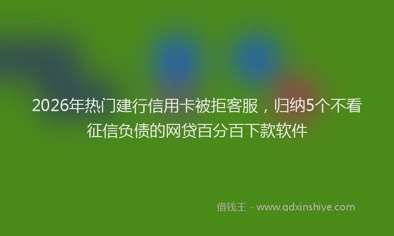 2026年热门建行信用卡被拒客服，归纳5个不看征信负债的网贷百分百下款软件