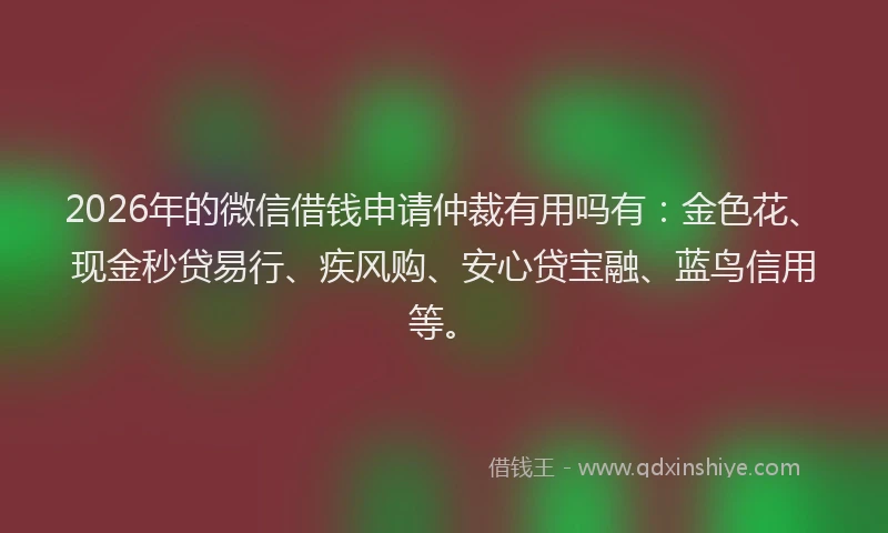 2026年的微信借钱申请仲裁有用吗有：金色花、现金秒贷易行、疾风购、安心贷宝融、蓝鸟信用等。