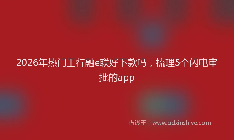 2026年热门工行融e联好下款吗，梳理5个闪电审批的app