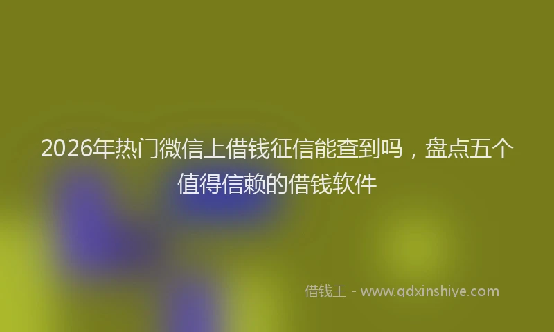 2026年热门微信上借钱征信能查到吗，盘点五个值得信赖的借钱软件