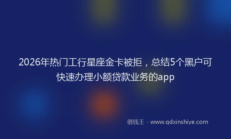 2026年热门工行星座金卡被拒，总结5个黑户可快速办理小额贷款业务的app