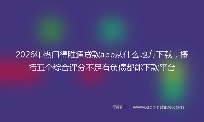 2026年热门得胜通贷款app从什么地方下载，概括五个综合评分不足有负债都能下款平台