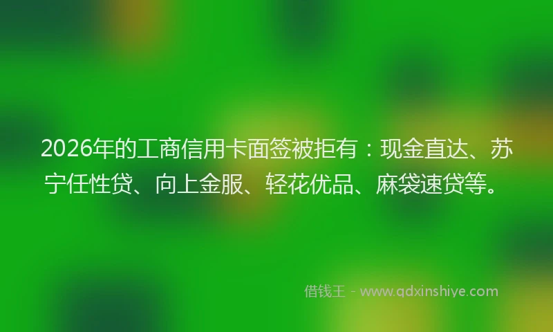 2026年的工商信用卡面签被拒有:现金直达、苏宁任性贷、向上金服、轻花优品、麻袋速贷等。