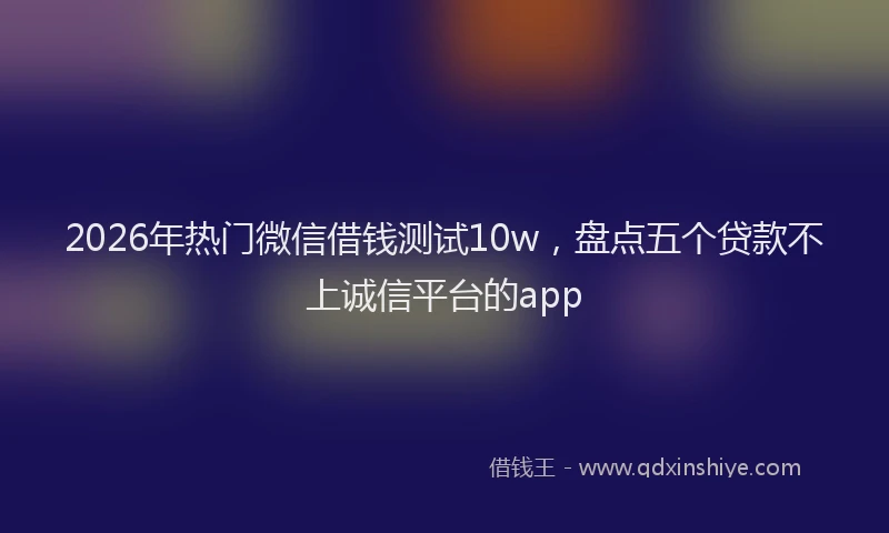 2026年热门微信借钱测试10w，盘点五个贷款不上诚信平台的app