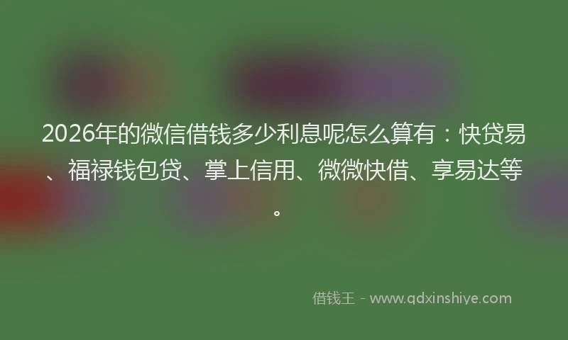 2026年的微信借钱多少利息呢怎么算有：快贷易、福禄钱包贷、掌上信用、微微快借、享易达等。
