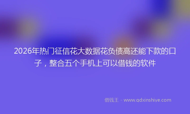 2026年热门征信花大数据花负债高还能下款的口子，整合五个手机上可以借钱的软件