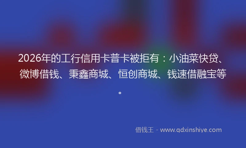 2026年的工行信用卡普卡被拒有：小油菜快贷、微博借钱、秉鑫商城、恒创商城、钱速借融宝等。