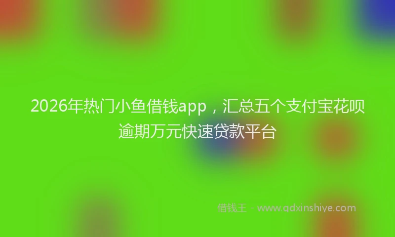 2026年热门小鱼借钱app，汇总五个支付宝花呗逾期万元快速贷款平台