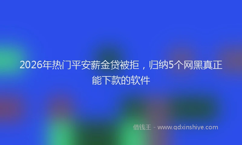 2026年热门平安薪金贷被拒,归纳5个网黑真正能下款的软件