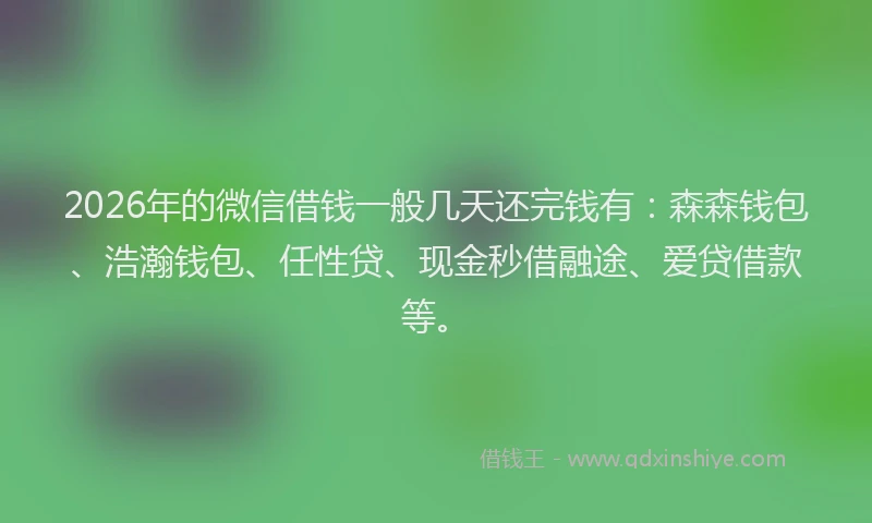 2026年的微信借钱一般几天还完钱有：森森钱包、浩瀚钱包、任性贷、现金秒借融途、爱贷借款等。