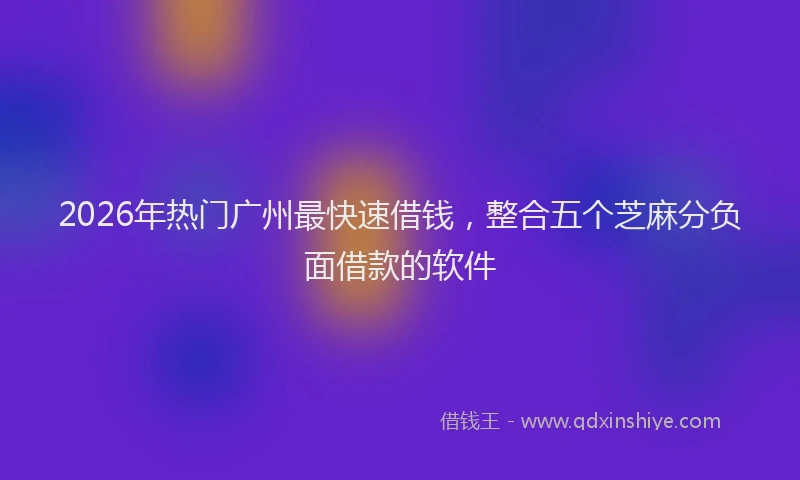 2026年热门广州最快速借钱，整合五个芝麻分负面借款的软件