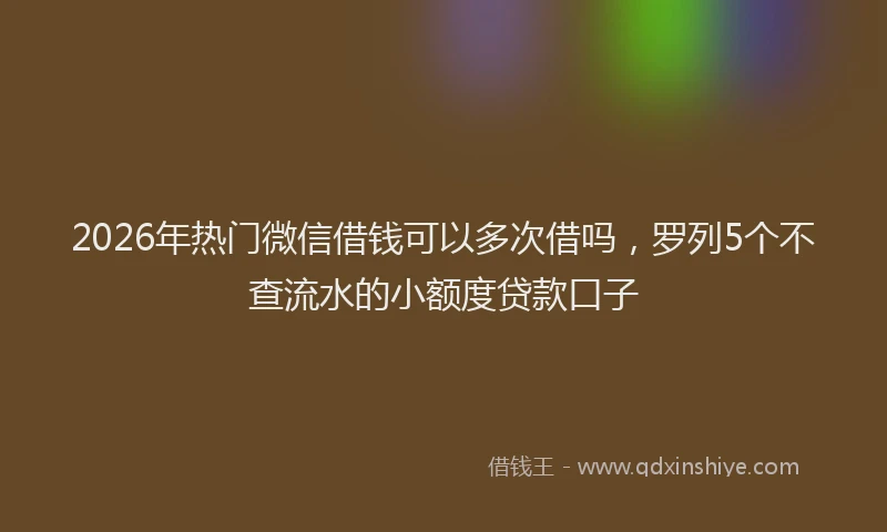 2026年热门微信借钱可以多次借吗，罗列5个不查流水的小额度贷款口子