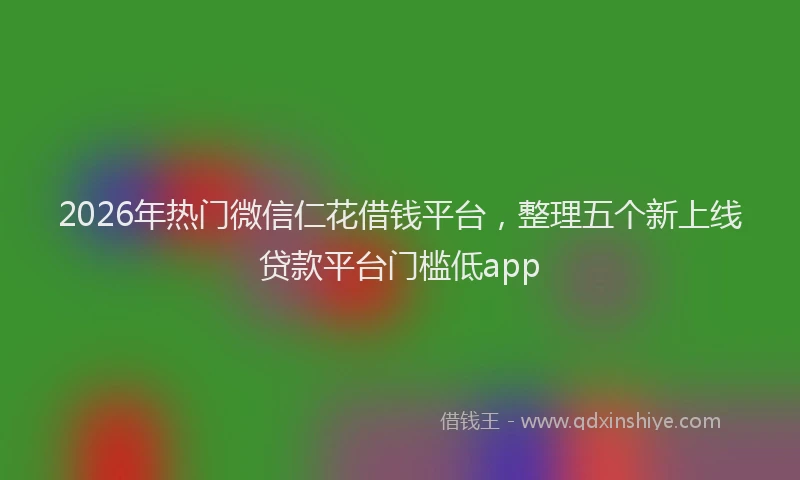 2026年热门微信仁花借钱平台，整理五个新上线贷款平台门槛低app