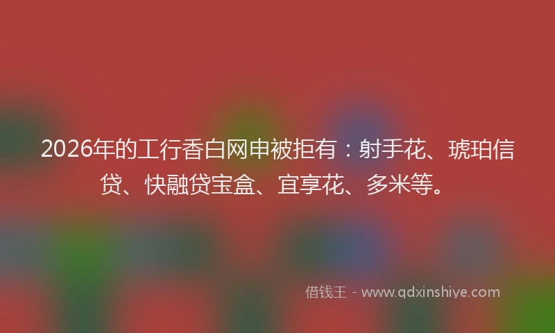 2026年的工行香白网申被拒有：射手花、琥珀信贷、快融贷宝盒、宜享花、多米等。