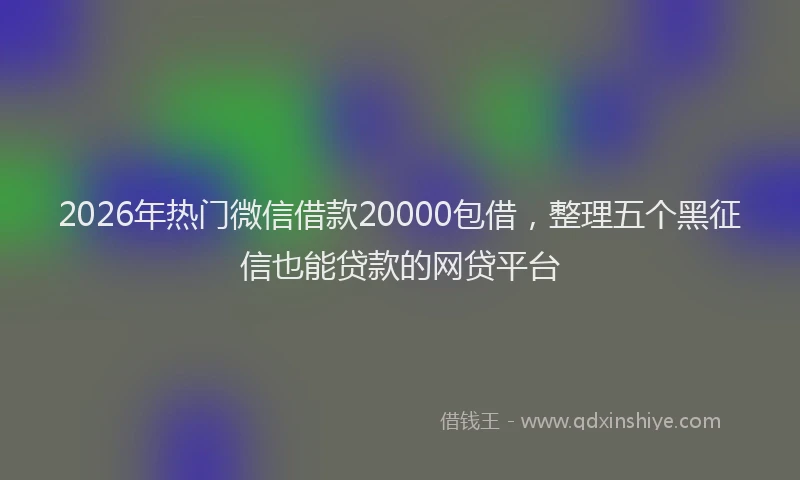 2026年热门微信借款20000包借，整理五个黑征信也能贷款的网贷平台