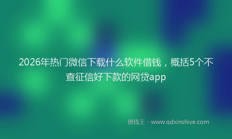 2026年热门微信下载什么软件借钱，概括5个不查征信好下款的网贷app