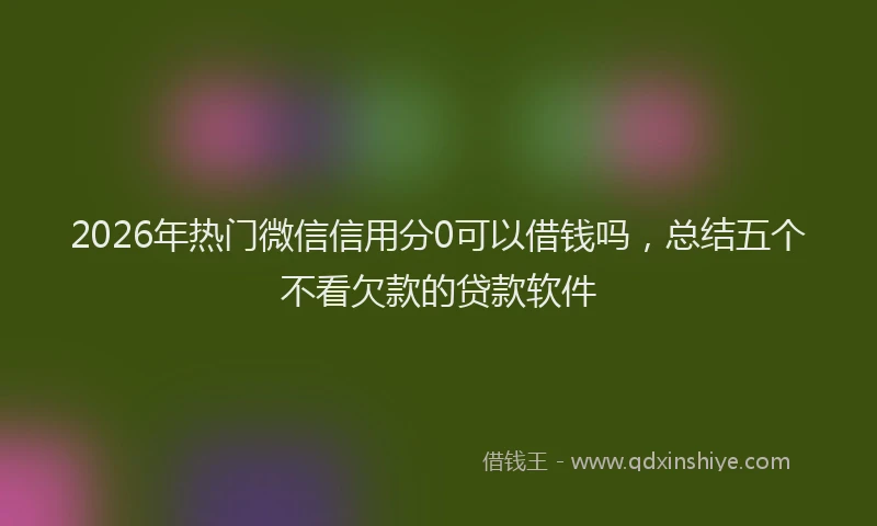 2026年热门微信信用分0可以借钱吗,总结五个不看欠款的贷款软件