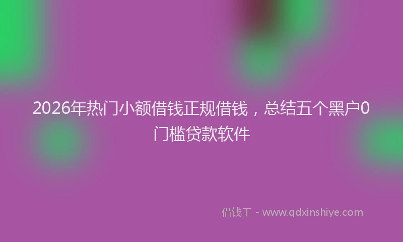 2026年热门小额借钱正规借钱，总结五个黑户0门槛贷款软件