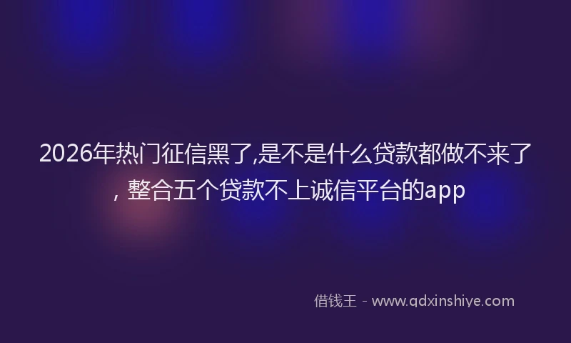 2026年热门征信黑了,是不是什么贷款都做不来了，整合五个贷款不上诚信平台的app