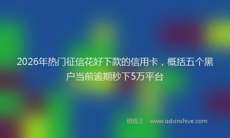 2026年热门征信花好下款的信用卡,概括五个黑户当前逾期秒下5万平台